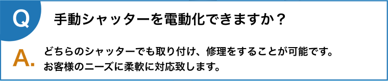 手動シャッターを電動化できますか？どちらのシャッターでも取り付け、修理をすることが可能です。
      お客様のニーズに柔軟に対応致します。