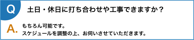 土日・休日に打ち合わせや工事できますか？もちろん可能です。
      スケジュールを調整の上、お伺いさせていただきます。